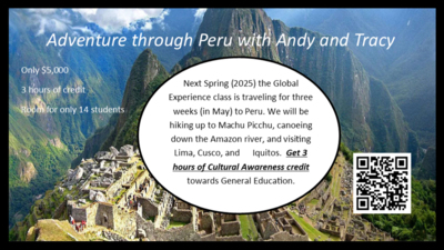  Ad*ture through Peru dy a Tracy niy $5,000 for only 14 students Next Spring (2025) the Global Experience class is traveling for three weeks (in May) to Peru. We will be hiking up to Machu Picchu, canoeing down the Amazon river, and visiting Lima, Cusco, and Iquitos. Get 3 hours of Cultural Awareness credit towards General Education.