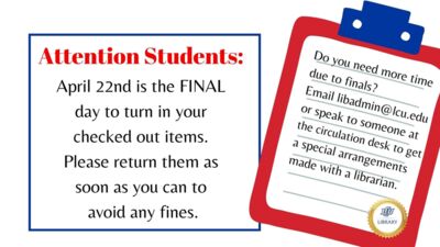 Attention Students: April 22nd is the FINAL to turn your checked out items. Please return them as soon as you can to any avoid fines. Do you need more time due to finals? Email libadmin@lcu.edu or speak to someone at the circulation desk to get a special arrangement made with a librarian.