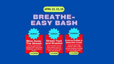APRIL 22, 23, 25 is BREATHE-EASY BASH!  MONDAY 11:00-11:30 am: Blow Away Stress! Come get some Dopamine with free Bubbles and Blow Pops!   TUESDAY 11:00-11:30 am: Stress Toys and Snacks! Come grab some free stress toys & snacks to finish the year off strong!   THURSDAY 11:00-11:30 am: Kicking Koffee & Sidewalk Chalk! Come get free coffee and write encouraging words on the sidewalk! 