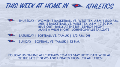 THURSDAY:  WOMEN'S BASKETBALL VS. WEST TEXAS A&M| 5:30 P.M.   MEN'S BASKETBALL VS. WEST TEXAS A&M | 7:30 P.M.   JOHNSONVILLE TAILGATE | 4:00 P.M.  BLUE OUT - RALLY AT THE RIP - SENIOR NIGHT - MAKE-A-WISH NIGHT     SATURDAY:  SOFTBALL VS. TAMUK | 1:00 & 3:00 P.M. (DH)     SUNDAY:  SOFTBALL VS. TAMUK | 12:00 P.M.     FOLLOW US ONLINE AT LCUCHAPS.COM TO STAY UP TO DATE WITH ALL OF THE LATEST NEWS AND UPDATES FROM ICU ATHLETICS!