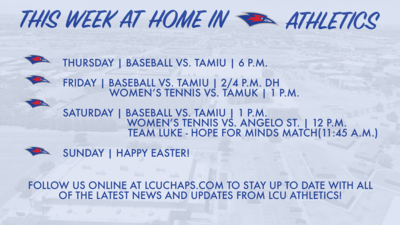 THURSDAY:  BASEBALL VS. TAMIU | 6:00 P.M.     FRIDAY:  BASEBALL VS. TAMIU | 2:00 & 4:00 P.M. (DH)   WOMEN'S TENNIS VS. TAMUK I I:00 P.M.     SATURDAY:  BASEBALL VS. TAMIU I I:00 P.M.   WOMEN'S TENNIS VS. ANGELO ST. | 12:00 P.M.     TEAM LUKE - HOPE FOR MINDS MATCH (TENNIS) - II:00A.M.    SUNDAY:   HAPPY EASTER!    FOLLOW US ONLINE AT LCUCHAPS.COM TO STAY UP TO DATE WITH ALL OF THE LATEST NEWS AND UPDATES FROM ICU ATHLETICS!