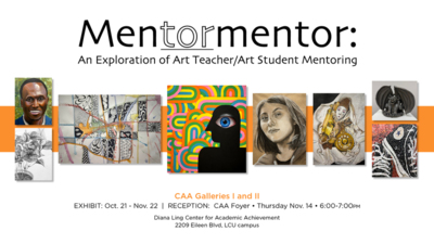 Mentormentor
An Exploration of Art TeacherArt Student Mentoring
CAA Galleries I and Il
EXHIBIT Oct. 21  Nov. 22  RECEPTION CAA Foyer  Thursday Nov. 14
Diana Ling Center for Academic Achievement 2209 Eileen Blvd, LCU campus