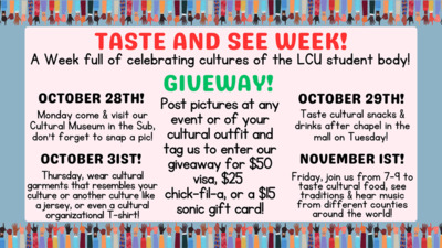 TASTE AND SEE WEEK A Week full of celebrating cultures of the LCU student body OCTOBER 28TH Monday come visit our cultural museum all day in three sub OCTOBER 29TH Taste cultural snacks  drinks after chapel in the mall on Tuesday OCTOBER 31ST Thursday wear any cultural garments or even a cultural oncampus organization shirt NOVEMBER 1st, Friday join us from 79 in the CDC to Tate cultural foods, see traditions, and hear music from different countries across the world want to win a 50 visa, 25 Chickfila, or 15 Sonic gift card Make sure to tag student senate on instagram at any of the 4 events this week to enter You dont want to miss taste and see week and a chance to win this giveaway