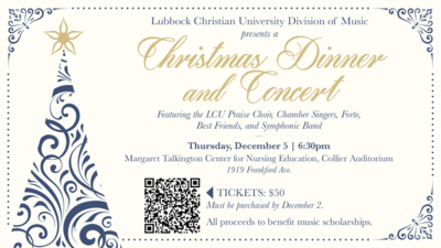 Lubbock Christian University Division of Music Presents a 
Christmas Dinner and Concert
Featuring the LCU Praise Choir, Chamber Singers, Forte, Best Friends, and Symphonic Band
Thursday, Decernber 5  630pm
Margaret Talkington Center for Nursing Education, Collier Auditorium
1919 Frankford Ave.
TICKETS 50
Must be purchased by December 2.
All proceeds to benefit music scholarships.