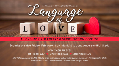 The University Writing Center Presents
Language of Love
A LOVEINSPIRED POETRY  SHORT FICTION CONTEST
Submissions due Friday, February 14 by midnight
to Jana.AndersonLCU.edu
WIN CASH PRIZES
1st Place 30
2nd Place 25
3rd Place 20
Short stories should be 4001500 words. Submissions will be judged anonymously by Writing Center staff. Questions Contact Jana Anderson at Jana.AndersonL CU. edu