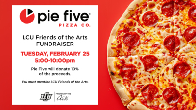 Pie Five PIZZA CO.
LCU Friends of the Arts FUNDRAISER
TUESDAY, FEBRUARY 25
5001000pm
Pie Five will donate 10 of the proceeds.
You must mention LCU Friends of the Arts.