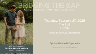 Bridging the Gap
Focusing on Faith, Friends, and Fulfillment in seasons of loneliness.
Thursday, February 27, 2025 The SUB 7OOPM. 
COFFEE, HOT CHOCOLATE  CONVERSATION.
A spiritual Life Credit Opportunity 
Presented by the LCU Counseling Center with guest speakers DREW  KELSEA JORDAN Abide  Thrive Ministry