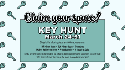 Claim your space
Key Hunt
March 2431
6 keys to the following places are hidden across campus
1 KR Private Room  1 JH Private Room  1 Courtyard I Mabee Hall Private Room  A Quad at Gullo  A Double at Gullo
Find a key and take it to the student life office to claim your room and suitemates for next year
This does not cover the cost of the room, it only claims your spot.