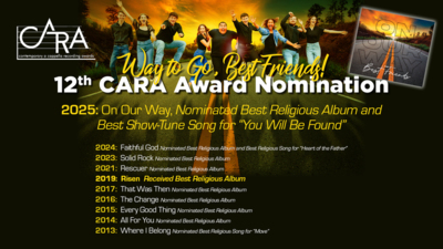 Way to Go, Best Friends on your 12th CARA Award Nomination
2025 On Our Way, Nominated Best Religious Album and Best ShowTune Song for You Will Be Found

2024 Faithful God Nominated Best Religious Album and Best Religious Song for Heart of the Father
2023 Solid Rock, Nominated Best Religious Album
2021 Rescuer, Nominated Best Religious Album
2019 Risen, Received Best Religious Album
2017 That Was Then, Nominated Best Religious Album
2016 The Change, Nominated Best Religious Album
2015 Every Good Thing, Nominated Best Religious Album
2014 All For You, Nominated Best Religious Album
2013 Where I Belong, Nominated Best Religious Song for Move