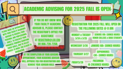  IncADEMlC nousmc FOR 2025 IS 1 IF YOU DO NOT KNOW WHO YOUR FACULTY ACADEMIC ADVISOR IS, PLEASE CONTACT THE REGISTRARS OFFICE FOR ASSISTANCE AT REGISTRARLCU.EDU OR 8067207258. AT THE COMPLETION OF YOUR ADVISING APPOINTMENT, YOUR ACADEMIC ADVISOR WILL APPROVE YOU FOR REGISTRATION AND REMOVE YOUR ADVISOR HOLD. EGISTRATION FOR 2025 FALL WILL OPEN ON n THE FOLLOWING DATES  8 AM MONDAY amp TUESDAY L SENIORS EARNED HOURS 3124 amp 3125 HONOR COLLEGE amp GRAD STUDENTS WEDNESDAY 3126  JUNIORS EARNED HOURS J SOPHOMORES , THURSDAY 3127 30 EARNED HOURS FRESHMAN FRIDAY328 029EARNED HOURS