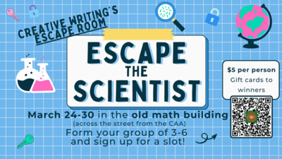 Creative Writing Clubs escape room After Spring Break, March 24th30th in the old math building across the street from the CAA. Form your group of 36 and sign up for a slot with the QR code. 5 per person and gift cards to the winners Who will be the quickest to ESCAPE THE SCIENTIST