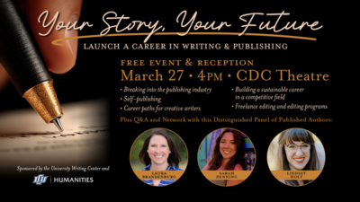 Your Story, Your Future Launch a Career in Writing  Publishing
FREE Event  Reception

March 27  4PM  CDC Theatre

Topics include
 Breaking into the publishing industry
 Selfpublishing
 Career paths for creative writers
 Building a sustainable career in a competitive field
 Freelance editing and editing programs

Plus QA and Network with this Distinguished Panel of Published Authors
Laura Brandenburg
Sarah Denning
Lindsey Holt