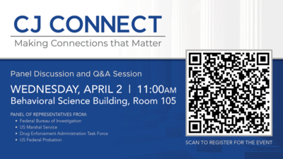 CJ CONNECT
Making Connections that Matter
Panel Discussion and QA Session
WEDNESDAY, APRIL 2
11OOAM
Behavioral Science Building, Room 105
PANEL OF REPRESENTATIVES FROM  Federal Bureau of Investigation  US Marshal Service  Drug Enforcement Administration Task Force  US Federal Probation
SCAN TO REGISTER FOR THE EVENT QR code