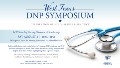 West Texas DNP SYMPOSIUM CELEBRATION OF SCHOLARSHIP  PRACTICE
LCU School of Nursing Showcase of Scholarship
SAT AUGUST 2  10AM2PM
Talkington Center for Nursing Education, 1919 Frankford Ave.
Lubbock Christian University School of Nursing, DNP students, and FNP students invite you to attend their showcase of scholarship. Students will display their final posters highlighting their capstone project. 

LCUfaculty and staff community partners, friends, family, healthcare disciplines, and students are welcome to attend.

FOR MORE INFORMATION Janice.MarchildonLCU.edu  8067207676 SCHOOL OF NURSING