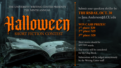 Halloween Writing Contest THE UNIVERSITY WRITING CENTER PRESENTS THE NINTH ANNUAL Halloween SHORT FICTION CONTEST Submit your spookiest thriller by THURSDAY, OCT. 30 to Jana.AndersonLCU.edu
WIN CASH PRIZES 1ST place 30
2ND place 25
3RD place 20
Short stories should be 4001500 words. Top stories will be considered for the Chap Book. Submissions will be judged anonymously by the Writing Center staff.