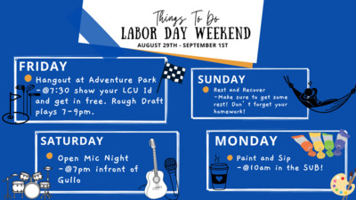 Labor Day Weekend Labor Day Weekend
Friday Adventure park 7309pm
Saturday Open Mic Night at Gullo
Sunday Rest and Relax
Monday Paint and Sip in the Sub