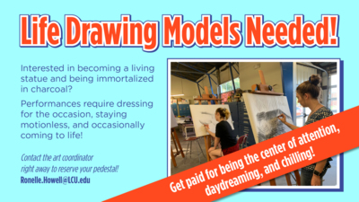 Life Drawing Models Needed Life Drawing Models Needed
Interested in becoming a living statue and being immortalized in charcoal
Performances require dressing for the occasion, staying motionless, and occasionally coming to life
Contact the art coordinator right away to reserve your pedestal Ronelle.HowellLCU.edu
Get paid for being the center of attention, daydreaming, and chilling
