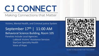CJ Connect - September 17 CJ CONNECT Making Connections that Matter Victims, Mental Health, and Criminal justice System September 17th 1100 AM Behavioral Science Building, Room 105 Panelists Include Local Agencies Lubbock Victims Assistance Services StarCare Specialty Health Voice of Hope 1 11 SCAN TO REGISTER FOR THE EVENT
Join us to visit with agencies that work with crime victims, assist with victims rights, and provide mental health services in the criminal justice system.
Open to all majors