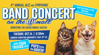 Band Concert on the Mall 4TH ANNUAL JAZZ AND SYMPHONIC BAND CONCERT
BENEFITING THE HAVEN ANIMAL SHELTER
Admission Dog or cat Food Donation
TUESDAY, OCT.14
630PM
Food Trucks open at 600
LUBBOCK CHRISTIAN UNIVERSITY, 5601 19TH ST.
with FOOD TRUCKS and PUPS from the HAVEN