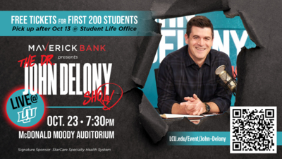 The Dr. John Delony Show: Live @ LCU! Maverick Bank presents
The Dr. John Delony show Live LCU
OCTOBER 23
730PM
McDonald Moody Auditorium
FREE TICKETS FOR FIRST 200 STUDENTS
Pick up after Oct 13 Student Life Office
SCAN FOR TICKETS
LCU.edueventjohndelony
Signature Sponsor StarCare Specialty Health System