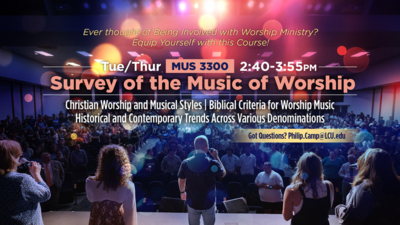 Equip Yourself to Serve in Worship Ministry with this Course! Ever thought of Beign Involved with Worship Ministry Equip Yourself with this Course
MUS 3300 Survey of the Music of Worship
TuesdaysThursdays at 240355pm
Topics include
Christian Worship and Musical Styles
Biblical Criteria for Worship Music
Historical and Contemporary Trends Across Various Denominations
Got Questions Email Philip.CampLCU.edu