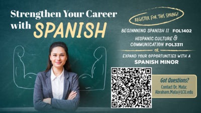 Strengthen Your Career with Spanish! Strengthen Your Career with SPANISH
Register for this Spring
Beginning Spanish II FOL 1402
Hispanic Culture Communication FOL 3311
or
Expand your Opportunities with a Spanish Minor.
Scan the QR code.
Got Questions
Contact Dr. Mata Abraham.MataLCU.edu