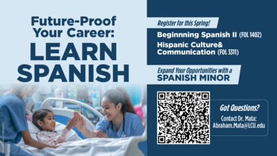 Future-Proof Your Career: Learn Spanish FutureProof Your Career LEARN SPANISH
Register for this Spring
Beginnning Spanish II FOL 1402
Hispanic Culture Communication FOL 3311
or
Expand Your Opportunities with a SPANISH MINOR
Got Questions Contact Dr. Mata Abraham.MataLCU.edu