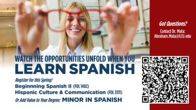 Watch the Opportunities Unfold When You Learn Spanish WATCH THE OPPORTUNITIES UNFOLD WHEN YOU LEARN SPANISH
Register for thisSpring
Beginnning Spanish Il FOL 1402
Hispanic Culture Communication FOL3311
Or MINOR IN SPANISH
Scan QR code to access the form
Got Questions Contact Dr. Mata Abraham.MataLCU.edu