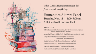 Humanities Alumni Panel What CAN a Humanities major do
Just about anything
Humanities Alumni Panel
Tuesday, Nov. 11
400500pm
AH, Cardwell Lecture Hall
PANELISTS
Calvin Dement 21 Humanities, Law Government emphasis minors in Spanish and Linguistics Samantha Turley Goldie 14 English Literature minor in Music
Libby Kirkpatrick Hernandez 18 Humanities, Professional Writing emphasis
Randall Jackson 18 Humanities, Business emphasis
Trenton Jackson 16 Humanities, History emphasis
Macy Bryant Skipworth 14 English Literature
Madison Wheeler Wachtel 20 English Literature
