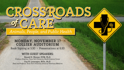 Crossroads of Care Crossroads of Care
Animals, People, and Public Health
Monday, November 17
Collier Auditorium
Book Signing at 530
Presentations at 630
With Guest Speakers
Ronald D. Warner, DVM, Ph.D.
Professor Emeritus, Texas Tech University Health Sciences Center
Guy H. Loneragan, BVSc, Ph.D.
Dean and Professor, Texas Tech University School of Veterinary Medicine