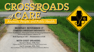 Crossroads of Care Crossroads of Care
Animals, People, and Public Health
Monday, November 17
Lubbock Christian University
Collier Auditorium, Talkington Center for Nursing Education
1919 Frankford Ave. Lubbock, TX
Book Signing at 530
Presentations at 630
With Guest Speakers
Ronald D. Warner, DVM, Ph.D.
Professor Emeritus, Texas Tech University Health Sciences Center
Guy H. Loneragan, BVSc, Ph.D.
Dean and Professor, Texas Tech University School of Veterinary Medicine