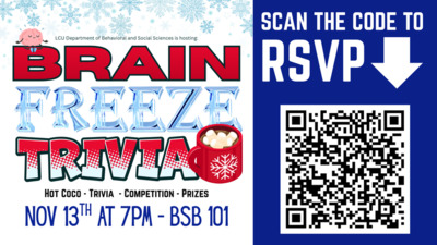 Brain Freeze (Hot Edition) Brain Freeze Hot Edition
Join us in the BSB for for a night of trivia, hot cocoa and prizes. All students are welcome
SCAN THE CODE TO LCU Department of Behavioral and Social Sciences is hosting RSVP. BRAIN HOT COCO TRIVIA COMPETITION PRIZES NOV 13TH AT m BSB 101