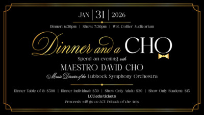 Dinner and a Cho Jan. 31, 2026
Dinner 630pm
Show 730pm
W.R. Collier Auditorium
Dinner and a Cho
spend an evening with
Maestro David Cho
Music Director of the Lubbock Symphony Orchestra
Dinner Table of 8 500
Dinner Individual 50
Show Only Adult 30
Show Only Student 15
LCU.edutickets
Proceeds will go to LCU Friends of the Arts