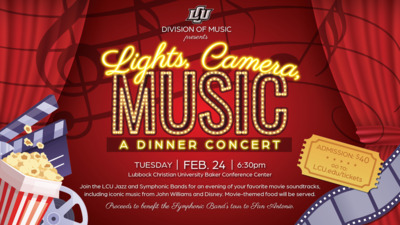 Lights, Camera, Music LCU DIVISION OF MUSIC presents
A DINNER CONCERT
TUESDAY, FEB. 24, 630pm
Lubbock Christian University Baker Conference Center
ADMISSION 40
GO TO LCU.edutickets
Join the LCU Jazz and Symphonic Bands for an evening of your favorite movie soundtracks, including iconic music from John Williams and Disney. Moviethemed food will be served.
Proceeds to benefit the Symphonic Bands tour to San Antonio.