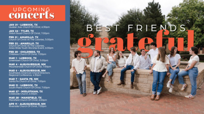 Best Friends Tour Best Friends Grateful
Upcoming Concerts
Jan 21 Lubbock, TX Quaker Ave. Church Of Christ, 630pm
Jan 24 Tyler, TX Shiloh Road Church Of Christ, 700pm
Feb 21 Amarillo, TX Church Of Christ At The Colonies, 500pm
Feb 22 Amarillo, TX Church Of Christ At The Colonies, AreaWide Youth Worship Event, 600pm
Feb 28 Childress, TX Childress Church Of Christ, 700pm
Mar 1 Lubbock, TX Greenlawn Church Of Christ, 500pm
Mar 4 Albuquerque, NM Mountainside Church Of Christ, 700pm
Mar 7 TBA
Mar 11 Lubbock, TX South Plains Church Of Christ, 700pm
Mar 27 Midlothian, TX Creekside Church, 630pm
Mar 28 Mansfield, TX Mansfield Church Of Christ, 600pm
Apr 11 Albuquerque, NM Riverside Church Of Christ, 700pm