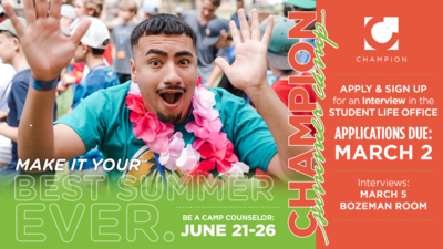Make it Your Best Summer Ever
Be a Camp Counselor for Camp Champion JUNE 2126

Apply  Sign Up for an Interview in the STUDENT LIFE OFFICE 

APPLICATIONS DUE MARCH 2 

INTERVIEWS MARCH 5 in the Bozeman Room 