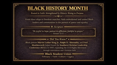  BLACK HISTORY MONTH Rooted in Faith. Strengthened by History. Rising in Purpose. From slave ships to freedom marches, faith emboldened and united Black leaders and communities in the pursuit of justice and equality.  Scripture Be joyful in hope, patient in affliction, faithful in prayer.  Romans 12.12   Did You Know  Black pastors Martin Luther King Jr., Ralph D. Abernathy, and Fred Shuttlesworth helped found the Southern Christian Leadership Conference SCLC in 1957, expanding the Civil Rights Movement through nonviolence and Christian faith. Black Student Union February l Faith  Culture  Legacy