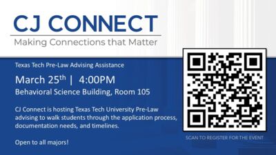 CJ CONNECT Making Connections that Matter 
Texas Tech PreLaw Advising Assistance March 25th at 400PM, 
Behavioral Science Building, Room 105 

CJ Connect is hosting Texas Tech University PreLaw advising to walk students through the application process, documentation needs, and timelines. Open to all majors SCAN TO REGISTER FOR THE EVENT