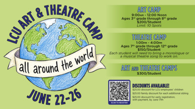 LCU Art  Theatre Camp
All Around the World
June 2226

Art Camp
900am  1200 noon
Ages 3rd grade through 8th grade
200student
Limit 10 spots

Theatre Camp
100pm  400pm
Ages 7th grade through 12th grade
150student
Each student will need to bring a monologue or a musical theatre song to work on.

Art and Theatre Camps
300student

Discounts available
25.00 discount for LCU employees children
25.00 family discount for each additional sibling
25.00 discount for early registration, with payment, by June 17th

Scan to Register QR code
