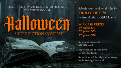 THE UNIVERSITY WRITING CENTER PRESENTS
THE TENTH ANNUAL
HALLOWEEN SHORT FICTION CONTEST
Submit your spookiest thriller by FRIDAY, OCT. 30
to Jana.AndersonLCU.edu
WIN CASH PRIZES
1ST place 30
2ND place 25
3RD place 29
Short stories should be 4001500 words. Top stories will be considered Chap Book. Submissions will be judged anonymously by the Writing Center staff.