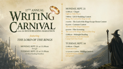 17TH ANNUAL WRITING CARNIVAL
featuring THE LORD OF THE RINGS
Monday, Sept. 21 at 1130am  through  Tuesday, Sept. 22 at 1130am, 24Hour Reading Marathon
Monday, Sept. 21
1100am  Chapel
Light in Dark Places
700pm  LEGO Building Contest
Bring The Lord of the Rings to Life
700pm  The Lord of the Rings Escape Room Contest
830pm  Costume Contest
The Lord of the Rings Characters
900pm  Film Screening 
The Lord of the Rings Return of the King
1200am  Midnight Reading
with President Scott McDowell
Camp Out Free Food
Tuesday, Sept. 16
1100am  Chapel
Good and Evil
1130am130pm  Writing Carnival
Carnival lunch, contests
and games