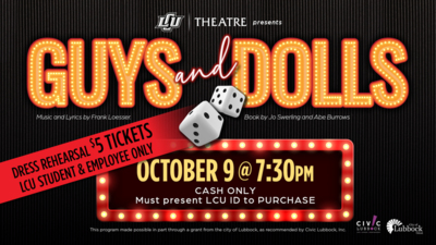 LCU Theatre presents Guys and Dolls
Music and Lyrics by Frank Loesser. Book by Jo Swerling and Abe Burrows.

5 Dress Rehearsal Tickets for LCU Student  Employees only
OCTOBER 9 at 730pm
McDonald Moody Auditorium
Cash Only. Must present LCU ID to purchase.

This program made possible in part through a grant from the city of Lubbock, as recommended by Civic Lubbock, Inc. City of Lubbock.