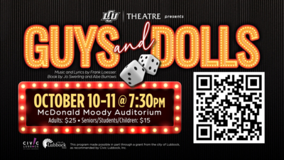 LCU Theatre presents Guys and Dolls
Music and Lyrics by Frank Loesser. Book by Jo Swerling and Abe Burrows.

5 Dress Rehearsal Tickets for LCU Student  Employees only
OCTOBER 1011 at 730pm
McDonald Moody Auditorium
Adults 25
SeniorsStudentsChildren 15

This program made possible in part through a grant from the city of Lubbock, as recommended by Civic Lubbock, Inc. City of Lubbock.