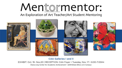 Mentormentor An Exploration of Art TeacherArt Student Mentoring 
CAA Galleries I and Il 
EXHIBIT Oct. 19 Nov.20 1 
RECEPTION CAA Foyer Tuesday, Nov. 17 600700PM
Diana Ling Center for Academic Achievement 2209 Eileen Blvd, LCU Campus